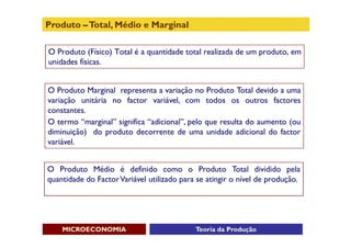 Produto – Total, Médio e Marginal

O Produto (Físico) Total é a quantidade total realizada de um produto, em
unidades físicas.


O Produto Marginal representa a variação no Produto Total devido a uma
variação unitária no factor variável, com todos os outros factores
constantes.
O termo “marginal” significa “adicional”, pelo que resulta do aumento (ou
diminuição) do produto decorrente de uma unidade adicional do factor
variável.


O Produto Médio é definido como o Produto Total dividido pela
quantidade do Factor Variável utilizado para se atingir o nível de produção.




    MICROECONOMIA                           Teoria da Produção
 