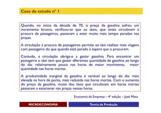 Caso de estudo nº 1


Quando, no início da década de 70, o preço da gasolina sofreu um
incremento brusco, verificou-se que os táxis, que antes circulavam à
procura de passageiros, passaram a estar muito mais tempo parados nas
praças.
A circulação à procura de passageiros permite ao táxi realizar mais viagens
com passageiro do que quando está parado à espera que o procurem.
Contudo, a circulação obriga-o a gastar gasolina. Para encontrar um
passageiro o táxi tem que gastar diferentes quantidade de gasolina ao longo
do dia: relativamente pouca nas horas de maior movimento, maior
quantidade nas horas mortas.
A produtividade marginal da gasolina é variável ao longo do dia: mais
elevada na hora de ponta, mais reduzida nas horas mortas. Com o aumento
do preço da gasolina, muito dos táxis que circulavam em horas mortas
passaram a estacionar nas praças nessas horas.

                                 Economia da Empresa – 4ª edição – José Mata

    MICROECONOMIA                          Teoria da Produção
 