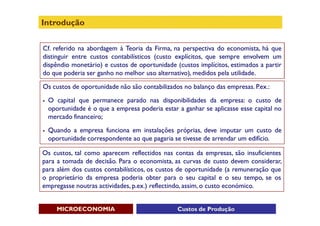 Introdução


Cf. referido na abordagem à Teoria da Firma, na perspectiva do economista, há que
distinguir entre custos contabilísticos (custo explícitos, que sempre envolvem um
dispêndio monetário) e custos de oportunidade (custos implícitos, estimados a partir
do que poderia ser ganho no melhor uso alternativo), medidos pela utilidade.

Os custos de oportunidade não são contabilizados no balanço das empresas. P.ex.:
   O capital que permanece parado nas disponibilidades da empresa: o custo de
    oportunidade é o que a empresa poderia estar a ganhar se aplicasse esse capital no
    mercado financeiro;
   Quando a empresa funciona em instalações próprias, deve imputar um custo de
    oportunidade correspondente ao que pagaria se tivesse de arrendar um edifício.

Os custos, tal como aparecem reflectidos nas contas da empresas, são insuficientes
para a tomada de decisão. Para o economista, as curvas de custo devem considerar,
para além dos custos contabilísticos, os custos de oportunidade (a remuneração que
o proprietário da empresa poderia obter para o seu capital e o seu tempo, se os
empregasse noutras actividades, p.ex.) reflectindo, assim, o custo económico.


       MICROECONOMIA                             Custos de Produção
 