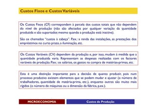 Custos Fixos e Custos Variáveis


Os Custos Fixos (CF) correspondem à parcela dos custos totais que não dependem
do nível de produção (não são afectados por qualquer variação da quantidade
produzida e são suportados mesmo quando a produção está inactiva).
São os chamados “custos à cabeça”. P.ex.: a renda das instalações, as prestações dos
empréstimos no curto prazo, a iluminação, etc.


Os Custos Variáveis (CV) dependem da produção e, por isso, mudam à medida que a
quantidade produzida varia. Representam as despesas realizadas com os factores
variáveis de produção. P.ex.: os salários, os gastos na compra de matérias-primas, etc.


Esta é uma distinção importante para a decisão de quanto produzir, pois num
processo produtivo existem elementos que se podem mudar e ajustar (o número de
trabalhadores, quantidade de matéria-prima, etc.), enquanto outros são muito mais
rígidos (o número de máquinas ou a dimensão da fábrica, p.ex.).



     MICROECONOMIA                               Custos de Produção
 