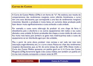 Curvas de Custos


A Curva de Custos Médios (CMe) é em forma de “U”. Na essência, isso resulta do
comportamento dos rendimentos marginais, como referido. Inicialmente, a curva
tem uma zona decrescente, que corresponde a uma fase de rendimentos marginais
crescentes. Quando a produção é muito baixa, um aumento dessa produção pode
fazer descer muito significativamente o custo atribuído a cada unidade.

Por exemplo, o custo numa siderurgia de produzir só uma chapa de ferro é
elevadíssimo, pois o alto-forno e os outros equipamentos têm todos o seu custo
afectado a essa unidade. Se forem produzidas dez chapas, o custo médio de cada uma
fica muito mais baixo, pois (embora se gaste mais matéria-prima) todo o custo do
equipamento vai ser distribuído agora por dez unidades.

Mas, a partir de certa altura, produzir mais começa a sair cada vez mais caro
(saturação, engarrafamento, etc.) e a curva cresce. Passou-se à fase dos rendimentos
marginais decrescentes, que, ao fim de certo tempo, faz subir CMe. Deste modo a
Curva dos Custos Médios apresenta um padrão geral em U. A Curva dos Custos
Marginais (CMg), fortemente ligada à dos custos médios, tem também um padrão em
U, mas mais vincado, começando a crescer antes da CM.


     MICROECONOMIA                              Custos de Produção
 