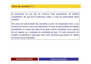 Caso de estudo nº 1


A proprietária de uma loja de comércio cuida pessoalmente do trabalho
contabilístico. De que forma poderemos medir o custo de oportunidade desse
trabalho?

Os custos de oportunidade são calculados a partir da comparação entre o uso
corrente do recurso e seus usos alternativos. O custo de oportunidade do trabalho
contabilístico é o tempo que deixa de ser gasto noutras actividades, como a gestão
de um negócio ou a realização de actividades de lazer. O custo económico do
trabalho contabilístico é dado pelo maior valor monetário que poderia ser obtido
através de outras actividades.




     MICROECONOMIA                             Custos de Produção
 
