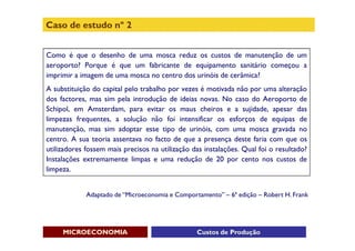 Caso de estudo nº 2


Como é que o desenho de uma mosca reduz os custos de manutenção de um
aeroporto? Porque é que um fabricante de equipamento sanitário começou a
imprimir a imagem de uma mosca no centro dos urinóis de cerâmica?
A substituição do capital pelo trabalho por vezes é motivada não por uma alteração
dos factores, mas sim pela introdução de ideias novas. No caso do Aeroporto de
Schipol, em Amsterdam, para evitar os maus cheiros e a sujidade, apesar das
limpezas frequentes, a solução não foi intensificar os esforços de equipas de
manutenção, mas sim adoptar esse tipo de urinóis, com uma mosca gravada no
centro. A sua teoria assentava no facto de que a presença deste faria com que os
utilizadores fossem mais precisos na utilização das instalações. Qual foi o resultado?
Instalações extremamente limpas e uma redução de 20 por cento nos custos de
limpeza.


             Adaptado de “Microeconomia e Comportamento” – 6ª edição – Robert H. Frank




     MICROECONOMIA                               Custos de Produção
 