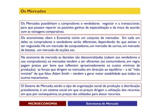 Os Mercados

Os Mercados possibilitam a compradores e vendedores negociar e a transaccionar,
para que possam repartir os possíveis ganhos da especialização e da troca de acordo
com as vantagens comparativas.
Os economistas vêem a Economia como um conjunto de mercados. Em cada um
deles os compradores e vendedores serão diferentes, dependendo do que estiver a
ser negociado. Há um mercado de computadores, um mercado de carros, um mercado
de batatas, um mercado de acções, etc.

Na economia de mercado as decisões são descentralizadas (cabem aos vendedores e
aos compradores); os mercados tendem a ser eficientes (os consumidores, em regra,
pagam preços por bens que reflectem aproximadamente os custos mínimos de
produção); as forças que dirigem os mercados em direcção ao equilíbrio – a tal ”mão
invisível” de que falou Adam Smith – tendem a gerar maior estabilidade que todos os
outros mecanismos.

O Sistema de Mercado, sendo o tipo de organização social de produção e distribuição
prevalecente, é um sistema social em que os preços dirigem a utilização dos recursos,
em que, por consequência, os preços são utilizados para alocar recursos.

     MICROECONOMIA                            Estruturas de Mercado
 