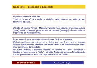 Trade-offs - Eficiência e Equidade


As pessoas enfrentam trade-offs.
“Nada é de graça”. A tomada de decisões exige escolher um objectivo em
detrimento de outro.


O trade-off clássico “Armas / Manteiga”: Quanto mais gastamos em defesa nacional
(armas) menos poderemos gastar em bens de consumo (manteiga), tal como vimos no
1º semestre, em Macroeconomia.


Outro trade-off que a sociedade enfrenta é entre Eficiência e Equidade.
Eficiência significa que se está a obter o máximo que se pode dos recursos escassos.
Equidade significa que os benefícios resultantes estão a ser distribuídos com justiça
entre os membros da Sociedade.
Por outras palavras: a Eficiência refere-se ao tamanho do “bolo” económico; a
Equidade à maneira como o “bolo” é dividido. Muitas das vezes, na formulação das
políticas governamentais, esses dois objectivos entram em conflito.



     MICROECONOMIA                              Teoria da Produção
 