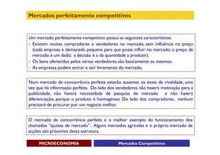 Mercados perfeitamente competitivos


Um mercado perfeitamente competitivo possui as seguintes características:
• Existem muitos compradores e vendedores no mercado, sem influência no preço
  (cada empresa é demasiado pequena para que possa influir no mercado; o preço de
  mercado é um dado; a decisão é a da quantidade a produzir).
• Os bens oferecidos pelos vários vendedores são basicamente os mesmos.
• As empresas podem entrar e sair livremente do mercado.



Num mercado de concorrência perfeita estarão ausentes os sinais de rivalidade, uma
vez que há informação perfeita. Do lado dos vendedores não haverá motivação para a
publicidade, não haverá necessidade de pesquisa de mercado e não haverá
diferenciação, porque o produto é homogéneo. Do lado dos compradores, nenhum
precisará de procurar por um negócio melhor.


O mercado de concorrência perfeita é o melhor exemplo do funcionamento dos
chamados “ajustes de mercado”. Alguns mercados agrícolas e o próprio mercado de
acções são próximos desta estrutura.

     MICROECONOMIA                          Mercados Competitivos
 