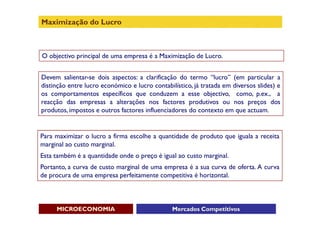 Maximização do Lucro



O objectivo principal de uma empresa é a Maximização de Lucro.


Devem salientar-se dois aspectos: a clarificação do termo “lucro” (em particular a
distinção entre lucro económico e lucro contabilístico, já tratada em diversos slides) e
os comportamentos específicos que conduzem a esse objectivo, como, p.ex., a
reacção das empresas a alterações nos factores produtivos ou nos preços dos
produtos, impostos e outros factores influenciadores do contexto em que actuam.


Para maximizar o lucro a firma escolhe a quantidade de produto que iguala a receita
marginal ao custo marginal.
Esta também é a quantidade onde o preço é igual ao custo marginal.
Portanto, a curva de custo marginal de uma empresa é a sua curva de oferta. A curva
de procura de uma empresa perfeitamente competitiva é horizontal.



     MICROECONOMIA                              Mercados Competitivos
 