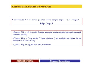 Resumo das Decisões de Produção




A maximização de lucro ocorre quando a receita marginal é igual ao custo marginal.
                                  RMg = CMg = P



•   Quando RMg > CMg, então, Q deve aumentar (cada unidade adicional produzida
    aumenta o lucro).
•   Quando RMg < CMg, então Q deve diminuir (cada unidade que deixa de ser
    fabricada aumenta o lucro).
•   Quando RMg = CMg, então o lucro é máximo.




       MICROECONOMIA                          Mercados Competitivos
 
