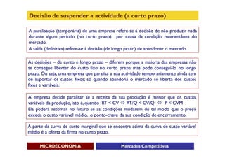 Decisão de suspender a actividade (a curto prazo)

A paralisação (temporária) de uma empresa refere-se à decisão de não produzir nada
durante algum período (no curto prazo), por causa da condição momentânea do
mercado.
A saída (definitiva) refere-se à decisão (de longo prazo) de abandonar o mercado.

As decisões – de curto e longo prazo – diferem porque a maioria das empresas não
se consegue libertar do custo fixo no curto prazo, mas pode consegui-lo no longo
prazo. Ou seja, uma empresa que paralisa a sua actividade temporariamente ainda tem
de suportar os custos fixos; só quando abandona o mercado se liberta dos custos
fixos e variáveis.

A empresa decide paralisar se a receita da sua produção é menor que os custos
variáveis da produção, isto é, quando RT < CV  RT/Q < CV/Q  P < CVM
Ela poderá retomar no futuro se as condições mudarem de tal modo que o preço
exceda o custo variável médio, o ponto-chave da sua condição de encerramento.

A parte da curva de custo marginal que se encontra acima da curva de custo variável
médio é a oferta da firma no curto prazo.

     MICROECONOMIA                            Mercados Competitivos
 