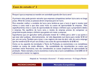 Caso de estudo nº 2

Porque é que as empresas se mantêm em actividade quando têm lucro zero?

À primeira vista, pode parecer estranho que empresas competitivas tenham lucro zero no longo
prazo. Afinal de contas, as pessoas abrem empresas para ter lucro.
Para entender melhor a condição de lucro zero, lembre-se que o lucro é igual à receita total
menos o custo total e que esse custo inclui os custos de oportunidade da empresa. Mais
especificamente, inclui o custo de oportunidade do tempo e dinheiro que o proprietário dedica
à empresa. No equilíbrio de lucro zero, a receita da empresa precisa de compensar os
proprietários pelo tempo e dinheiro que gastam em mater a empresa.
Suponhamos que um agricultor tenha precisado investir $ 1 milhão para a abrir a sua quinta e
que esse valor pudesse, alternativamente, ter sido depositado num banco para render $ 50 mil
por ano em juros. Também para iniciar o seu negócio, ele teve de abrir mão de outro emprego
que lhe renderia $ 30 mil por ano. Então, o seu custo de oportunidade foi de $ 80 mil.
Como se viu, aquando da introdução à Teoria da Produção, os economistas e os contabilistas
medem os custos de modo diferente. Na contabilidade são reconhecidos os custos que
envolvem meios financeiros, mas não considerados os custos (implícitos) de oportunidade de
produção. Neste exemplo, o lucro económico é zero, mas o lucro contabilístico é de $ 80 mil. O
suficiente para manter no negócio.

                     Adaptado de “Introdução à Economia” – 3ª edição americana – N. Gregory Mankiw


      MICROECONOMIA                                  Mercados Competitivos
 