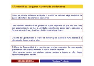 “Armadilhas” vulgares na tomada de decisões


Como as pessoas enfrentam trade-offs, a tomada de decisões exige comparar os
custos e benefícios das diferentes alternativas.


Uma armadilha decorre de se ignorem os custos implícitos (os que não têm a ver
com pagamentos). Se se fizer a actividade x significa não poder fazer a actividade y.
Então, o valor de fazer y é o Custo de Oportunidade de fazer x.


O Custo de Oportunidade é o valor da melhor opção sacrificada numa decisão. É o
valor daquilo de que se abriu mão.


O Custo de Oportunidade é o conceito mais preciso e completo de custo, aqueles
que devemos usar quando tomamos as nossas próprias decisões.
Muitas pessoas tomam más decisões porque tendem a ignorar o valor dessas
oportunidades postas de lado.


     MICROECONOMIA                              Teoria da Produção
 