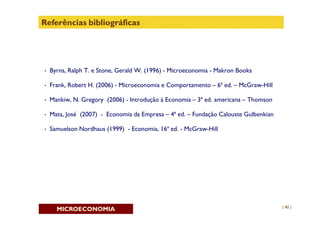 Referências bibliográficas




•   Byrns, Ralph T. e Stone, Gerald W. (1996) - Microeconomia - Makron Books

•   Frank, Robert H. (2006) - Microeconomia e Comportamento – 6ª ed. – McGraw-Hill

•   Mankiw, N. Gregory (2006) - Introdução à Economia – 3ª ed. americana – Thomson

•   Mata, José (2007) - Economia da Empresa – 4ª ed. – Fundação Calouste Gulbenkian

•   Samuelson Nordhaus (1999) - Economia, 16ª ed. - McGraw-Hill




                                                                                      | 40 |
      MICROECONOMIA
 
