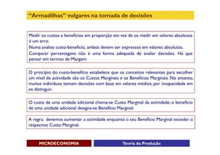 “Armadilhas” vulgares na tomada de decisões


Medir os custos e benefícios em proporção em vez de os medir em valores absolutos
é um erro.
Numa análise custo-benefício, ambos devem ser expressos em valores absolutos.
Comparar percentagens não é uma forma adequada de avaliar decisões. Há que
pensar em termos de Margem.

O princípio do custo-benefício estabelece que os conceitos relevantes para escolher
um nível de actividade são os Custos Marginais e os Benefícios Marginais. No entanto,
muitos indivíduos tomam decisões com base em valores médios, por incapacidade em
os distinguir.

O custo de uma unidade adicional chama-se Custo Marginal da actividade; o benefício
de uma unidade adicional designa-se Benefício Marginal.

A regra: devemos aumentar a actividade enquanto o seu Benefício Marginal exceder o
respectivo Custo Marginal.


     MICROECONOMIA                              Teoria da Produção
 