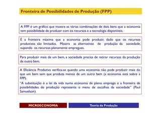 Fronteira de Possibilidades de Produção (FPP)


A FPP é um gráfico que mostra as várias combinações de dois bens que a economia
tem possibilidade de produzir com os recursos e a tecnologia disponíveis.

É a fronteira máxima que a economia pode produzir, dado que os recursos
produtivos são limitados. Mostra as alternativas de produção da sociedade,
supondo os recursos plenamente empregues.

Para produzir mais de um bem, a sociedade precisa de retirar recursos da produção
de outro bem.

A Eficiência Produtiva verifica-se quando uma economia não pode produzir mais do
que um bem sem que produza menos de um outro bem (a economia está sobre a
FPP).
“A substituição é a lei da vida numa economia de pleno emprego e a fronteira de
possibilidades de produção representa o menu de escolhas da sociedade” (Paul
Samuelson).



     MICROECONOMIA                             Teoria da Produção
 