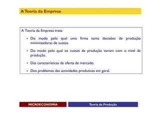 A Teoria da Empresa



A Teoria da Empresa trata:

      Do modo pelo qual uma firma toma decisões de produção
       minimizadoras de custos.

      Do modo pelo qual os custos de produção variam com o nível de
       produção.

      Das características da oferta de mercado.

      Dos problemas das actividades produtivas em geral.




       MICROECONOMIA                        Teoria da Produção
 