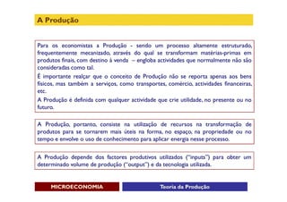 A Produção


Para os economistas a Produção - sendo um processo altamente estruturado,
frequentemente mecanizado, através do qual se transformam matérias-primas em
produtos finais, com destino à venda – engloba actividades que normalmente não são
consideradas como tal.
É importante realçar que o conceito de Produção não se reporta apenas aos bens
físicos, mas também a serviços, como transportes, comércio, actividades financeiras,
etc.
A Produção é definida com qualquer actividade que crie utilidade, no presente ou no
futuro.

A Produção, portanto, consiste na utilização de recursos na transformação de
produtos para se tornarem mais úteis na forma, no espaço, na propriedade ou no
tempo e envolve o uso de conhecimento para aplicar energia nesse processo.

A Produção depende dos factores produtivos utilizados (“inputs”) para obter um
determinado volume de produção (“output”) e da tecnologia utilizada.


     MICROECONOMIA                             Teoria da Produção
 