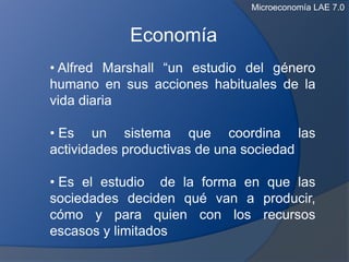 Microeconomía LAE 7.0


            Economía
• Alfred Marshall “un estudio del género
humano en sus acciones habituales de la
vida diaria

• Es un sistema que coordina las
actividades productivas de una sociedad

• Es el estudio de la forma en que las
sociedades deciden qué van a producir,
cómo y para quien con los recursos
escasos y limitados
 