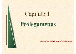Capítulo 1
Prolegómenos

       DOCENTE: ECO. JAIME SERAPIO CARPIO BANDA
 