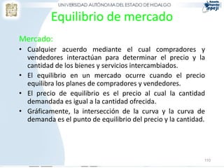 Equilibrio de mercado
Mercado:
• Cualquier acuerdo mediante el cual compradores y
  vendedores interactúan para determinar el precio y la
  cantidad de los bienes y servicios intercambiados.
• El equilibrio en un mercado ocurre cuando el precio
  equilibra los planes de compradores y vendedores.
• El precio de equilibrio es el precio al cual la cantidad
  demandada es igual a la cantidad ofrecida.
• Gráficamente, la intersección de la curva y la curva de
  demanda es el punto de equilibrio del precio y la cantidad.




                                                            110
 