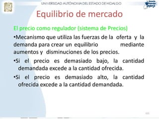 Equilibrio de mercado
El precio como regulador (sistema de Precios)
•Mecanismo que utiliza las fuerzas de la oferta y la
demanda para crear un equilibrio          mediante
aumentos y disminuciones de los precios.
•Si el precio es demasiado bajo, la cantidad
  demandada excede a la cantidad ofrecida.
•Si el precio es demasiado alto, la cantidad
  ofrecida excede a la cantidad demandada.



                                                       111
 