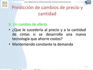 Predicción de cambios de precio y
             cantidad
b. Un cambio de oferta
• ¿Que le sucedería al precio y a la cantidad
  de cintas si se desarrolla una nueva
  tecnología que ahorre costos?
• Manteniendo constante la demanda




                                            117
 