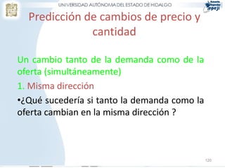 Predicción de cambios de precio y
              cantidad

Un cambio tanto de la demanda como de la
oferta (simultáneamente)
1. Misma dirección
•¿Qué sucedería si tanto la demanda como la
oferta cambian en la misma dirección ?



                                              120
 