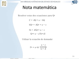 Nota matemática
Resolver estas dos ecuaciones para Q*

           C + dQ = a - bQ

           bQ* + dQ* = a - c

           (b + d)Q*= a - c
            Q*= a – c/(b+d)

    Utilizar la ecuación de demanda:

                      a-c
            P* = a-b(    )
                      b+d


                                        129
 