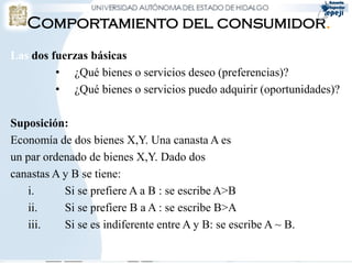 Comportamiento del consumidor.
Las dos fuerzas básicas
         • ¿Qué bienes o servicios deseo (preferencias)?
         • ¿Qué bienes o servicios puedo adquirir (oportunidades)?

Suposición:
Economía de dos bienes X,Y. Una canasta A es
un par ordenado de bienes X,Y. Dado dos
canastas A y B se tiene:
    i.     Si se prefiere A a B : se escribe A>B
    ii.    Si se prefiere B a A : se escribe B>A
    iii.   Si se es indiferente entre A y B: se escribe A ~ B.
 