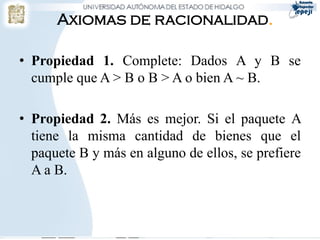 Axiomas de racionalidad.

• Propiedad 1. Complete: Dados A y B se
  cumple que A > B o B > A o bien A ~ B.

• Propiedad 2. Más es mejor. Si el paquete A
  tiene la misma cantidad de bienes que el
  paquete B y más en alguno de ellos, se prefiere
  A a B.
 