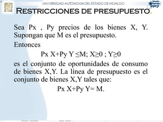 


    Restricciones de presupuesto.
    Sea Px , Py precios de los bienes X, Y.
    Supongan que M es el presupuesto.
    Entonces
             Px X+Py Y ≤M; X≥0 ; Y≥0
    es el conjunto de oportunidades de consumo
    de bienes X,Y. La línea de presupuesto es el
    conjunto de bienes X,Y tales que:
                   Px X+Py Y= M.
 