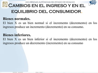 Cambios en el ingreso y en el
    equilibrio del consumidor.
Bienes normales.
El bien X es un bien normal si el incremento (decremento) en los
ingresos produce un incremento (decremento) en su consumo.

Bienes inferiores.
El bien X es un bien inferior si el incremento (decremento) en los
ingresos produce un decremento (incremento) en su consumo.
 