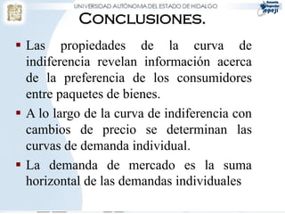 Conclusiones.
 Las propiedades de la curva de
  indiferencia revelan información acerca
  de la preferencia de los consumidores
  entre paquetes de bienes.
 A lo largo de la curva de indiferencia con
  cambios de precio se determinan las
  curvas de demanda individual.
 La demanda de mercado es la suma
  horizontal de las demandas individuales.
 