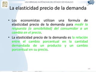 La elasticidad precio de la demanda

• Los economistas utilizan una formula de
  elasticidad precio de la demanda para medir la
  respuesta (o sensibilidad) del consumidor a un
  cambio en el precio.
• La elasticidad precio de la demanda es la relación
  entre el cambio porcentual en la cantidad
  demandada de un producto y un cambio
  porcentual en su precio.



                                                   160
 