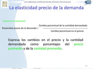 La elasticidad precio de la demanda

Cálculo de la elasticidad
                                     Cambio porcentual de la cantidad demandada
Elasticidad precio de la demanda =
                                               Cambio porcentual en el precio


      Expresa los cambios en el precio y la cantidad
      demandada como porcentajes del precio
      promedio y de la cantidad promedio.



                                                                                163
 