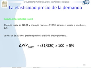 La elasticidad precio de la demanda

Cálculo de la elasticidad (cont.)

El precio inicial es $20.50 y el precio nuevo es $19.50, así que el precio promedio es
$20.


La baja de $1.00 en el precio representa el 5% del precio promedio.



                ∆P/Pprom = ($1/$20) x 100 = 5%



                                                                                   165
 