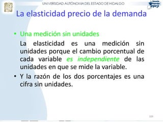 La elasticidad precio de la demanda

• Una medición sin unidades
  La elasticidad es una medición sin
  unidades porque el cambio porcentual de
  cada variable es independiente de las
  unidades en que se mide la variable.
• Y la razón de los dos porcentajes es una
  cifra sin unidades.



                                             169
 