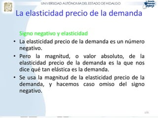 La elasticidad precio de la demanda

  Signo negativo y elasticidad
• La elasticidad precio de la demanda es un número
  negativo.
• Pero la magnitud, o valor absoluto, de la
  elasticidad precio de la demanda es la que nos
  dice qué tan elástica es la demanda.
• Se usa la magnitud de la elasticidad precio de la
  demanda, y hacemos caso omiso del signo
  negativo.


                                                  170
 