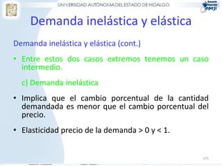 Demanda inelástica y elástica
Demanda inelástica y elástica (cont.)
• Entre estos dos casos extremos tenemos un caso
  intermedio.
  c) Demanda inelástica
• Implica que el cambio porcentual de la cantidad
  demandada es menor que el cambio porcentual del
  precio.
• Elasticidad precio de la demanda > 0 y < 1.


                                                175
 