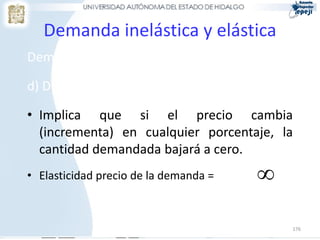 Demanda inelástica y elástica
Demanda inelástica y elástica (cont.)

d) Demanda perfectamente elástica

• Implica que si el precio cambia
  (incrementa) en cualquier porcentaje, la
  cantidad demandada bajará a cero.
• Elasticidad precio de la demanda =    

                                            176
 