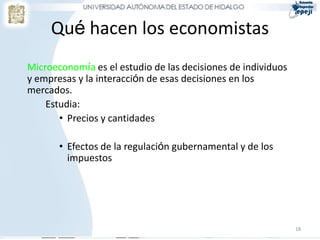 Qué hacen los economistas
Microeconomía es el estudio de las decisiones de individuos
y empresas y la interacción de esas decisiones en los
mercados.
    Estudia:
       • Precios y cantidades

       • Efectos de la regulación gubernamental y de los
         impuestos




                                                              18
 