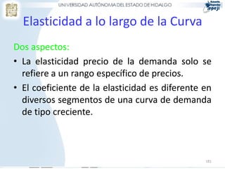 Elasticidad a lo largo de la Curva
Dos aspectos:
• La elasticidad precio de la demanda solo se
  refiere a un rango específico de precios.
• El coeficiente de la elasticidad es diferente en
  diversos segmentos de una curva de demanda
  de tipo creciente.



                                                181
 