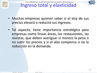 Ingreso total y elasticidad

• Muchas empresas quieren saber si el alza de sus
  precios elevará o reducirá sus ingresos.
• Tal aspecto, tiene importancia estratégica para
  empresas como líneas áreas, los restaurantes, las
  revistas, que deben averiguar si merece la pena o
  no subir los precios y si el alza compensa o no la
  reducción en la demanda.




                                                   182
 