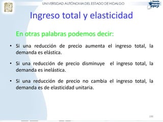 Ingreso total y elasticidad
  En otras palabras podemos decir:
• Si una reducción de precio aumenta el ingreso total, la
  demanda es elástica.

• Si una reducción de precio disminuye el ingreso total, la
  demanda es inelástica.

• Si una reducción de precio no cambia el ingreso total, la
  demanda es de elasticidad unitaria.




                                                         188
 