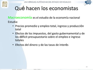 Qué hacen los economistas
Macroeconomía es el estudio de la economía nacional
Estudia:
    • Precios promedio y empleo total, ingreso y producción
      total
    • Efectos de los impuestos, del gasto gubernamental y de
      los déficit presupuestario sobre el empleo e ingreso
      totales
    • Efectos del dinero y de las tasas de interés




                                                               19
 