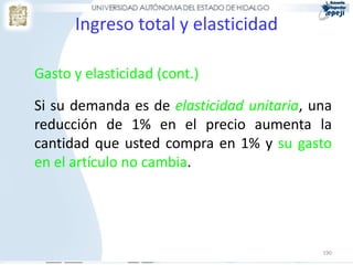 Ingreso total y elasticidad

Gasto y elasticidad (cont.)

Si su demanda es de elasticidad unitaria, una
reducción de 1% en el precio aumenta la
cantidad que usted compra en 1% y su gasto
en el artículo no cambia.




                                           190
 