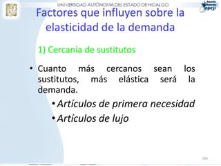 Factores que influyen sobre la
   elasticidad de la demanda
 1) Cercanía de sustitutos
• Cuanto más cercanos sean los
  sustitutos, más elástica será la
  demanda.
    • Artículos de primera necesidad
    • Artículos de lujo


                                       193
 