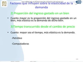 Factores que influyen sobre la elasticidad de la
                     demanda
  2) Proporción del ingreso gastado en un bien
• Cuanto mayor es la proporción del ingreso gastado en un
  bien, más elástica es la demanda de dicho bien.

  3)Tiempo transcurrido desde el cambio de precio
• Cuanto mayor sea el tiempo, más elástica es la demanda.

   -Petróleo

   -Computadoras




                                                            194
 