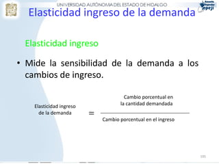 Elasticidad ingreso de la demanda

 Elasticidad ingreso

• Mide la sensibilidad de la demanda a los
  cambios de ingreso.

                                       Cambio porcentual en
    Elasticidad ingreso              la cantidad demandada
      de la demanda       =   Cambio porcentual en el ingreso




                                                                195
 