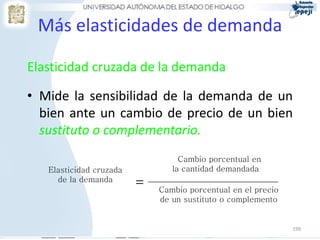 Más elasticidades de demanda

Elasticidad cruzada de la demanda

• Mide la sensibilidad de la demanda de un
  bien ante un cambio de precio de un bien
  sustituto o complementario.
                                  Cambio porcentual en
   Elasticidad cruzada          la cantidad demandada
     de la demanda
                         =   Cambio porcentual en el precio
                             de un sustituto o complemento


                                                              199
 