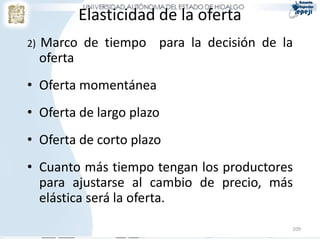Elasticidad de la oferta
2)   Marco de tiempo para la decisión de la
     oferta
• Oferta momentánea
• Oferta de largo plazo
• Oferta de corto plazo
• Cuanto más tiempo tengan los productores
  para ajustarse al cambio de precio, más
  elástica será la oferta.

                                          209
 